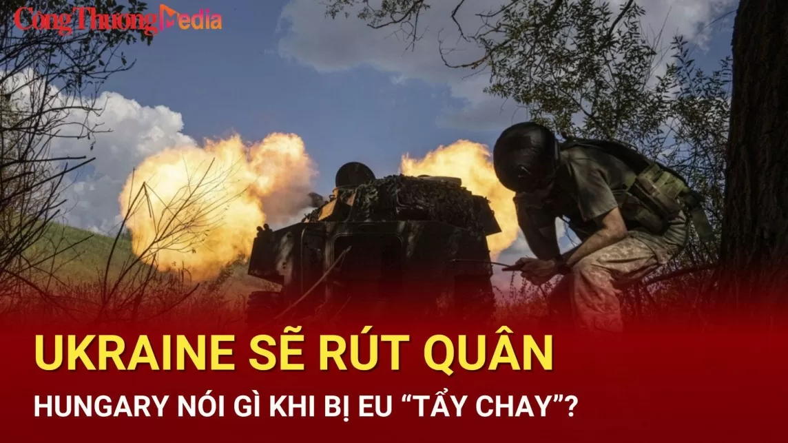 Điểm tin nóng Thế giới ngày 18/7: Ukraine sẽ rút quân?; Hungary nói gì khi bị EU “tẩy chay”