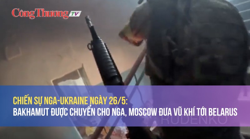 Chiến sự Nga-Ukraine ngày 26/5: Bakhmut được chuyển cho Nga, Moscow đưa vũ khí tới Belarus