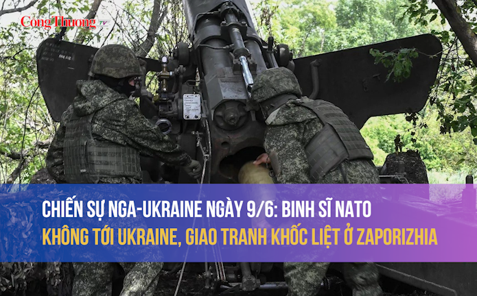 Chiến sự Nga - Ukraine ngày 9/6: Binh sĩ NATO không tới Ukraine, giao tranh khốc liệt ở Zaporizhia