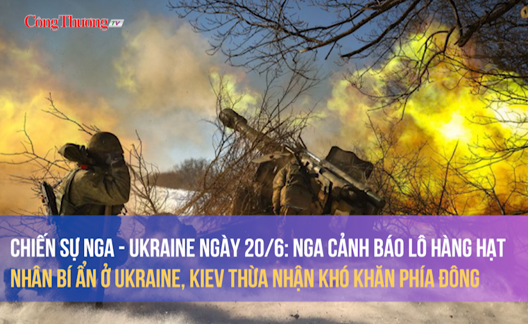 Chiến sự Nga - Ukraine ngày 20/6: Nga cảnh báo lô hàng hạt nhân ở Ukraine, Kiev thừa nhận khó khăn