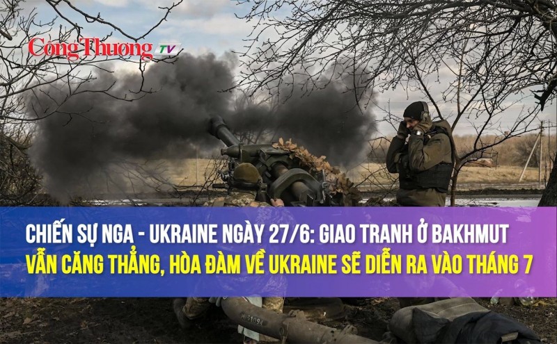 Chiến sự Nga - Ukraine ngày 27/6: Giao tranh ở Bakhmut căng thẳng, hòa đàm về Ukraine diễn ra vào tháng 7