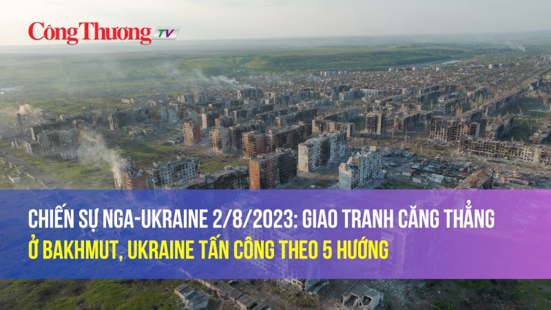 Chiến sự Nga-Ukraine 2/8/2023: Giao tranh căng thẳng ở Bakhmut, Ukraine tấn công theo 5 hướng