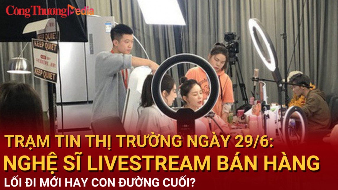 Trạm tin thị trường ngày 29/6: Nghệ sĩ livestream bán hàng: Điểm trọ cuối cùng hay bước ngoặt?