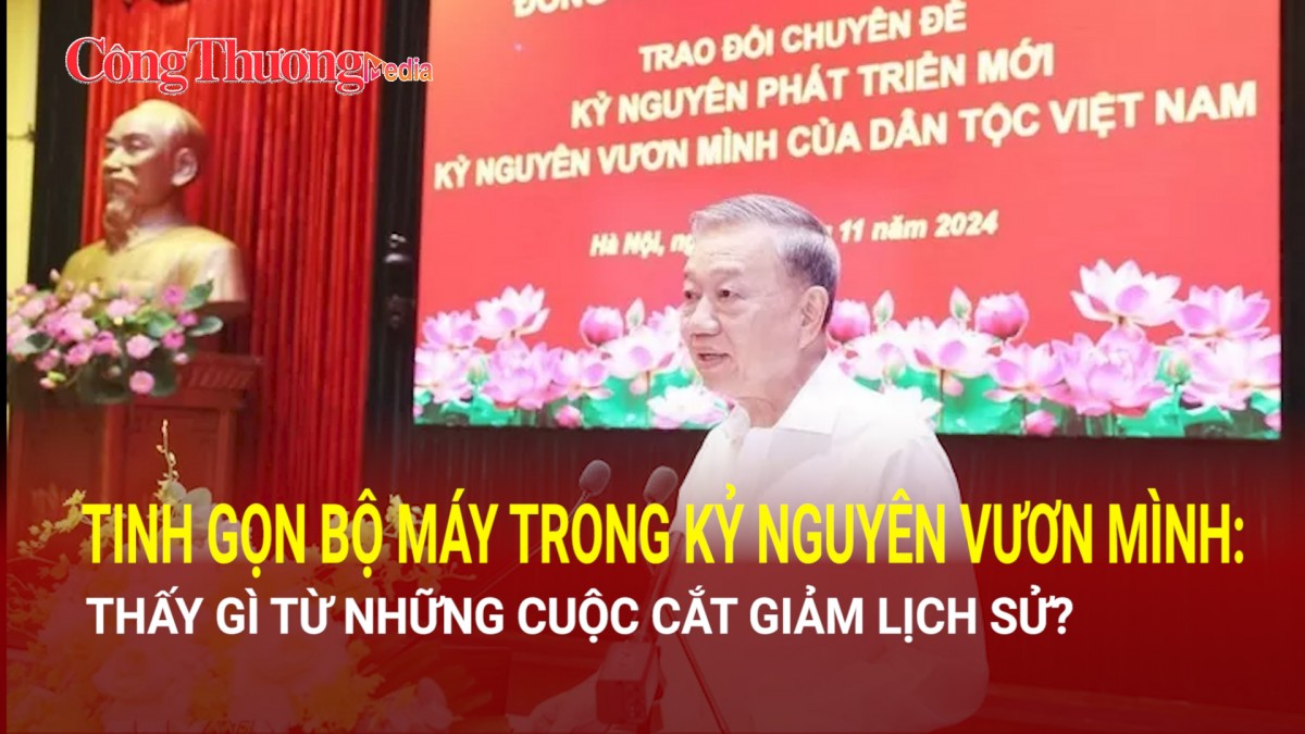 Thấy gì từ những cuộc cắt giảm lịch sử, tinh gọn bộ máy trong kỷ nguyên vươn mình