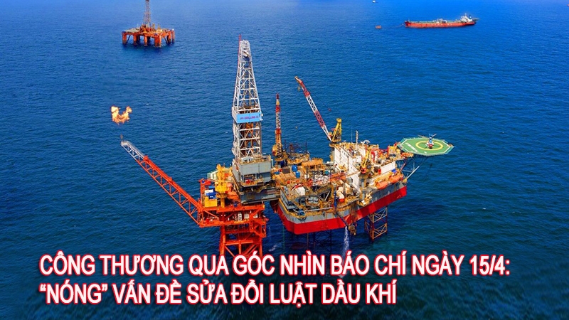 Công Thương qua góc nhìn báo chí ngày 15/4: “Nóng” vấn đề sửa đổi Luật dầu khí