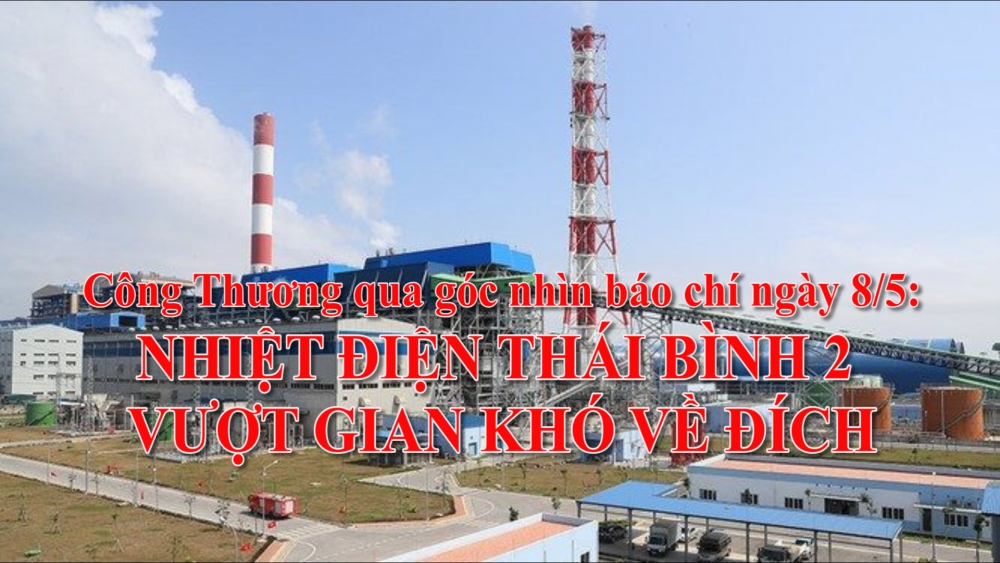 Công Thương qua góc nhìn báo chí ngày 8/5: Nhiệt điện Thái Bình 2 vượt gian khó về đích