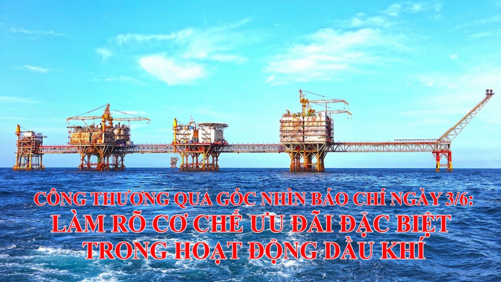 Công Thương qua góc nhìn báo chí ngày 3/6: Làm rõ cơ chế ưu đãi đặc biệt trong hoạt động dầu khí