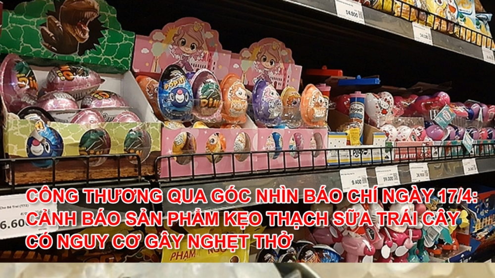 Công Thương qua góc nhìn báo chí ngày 17/4: Cảnh báo sản phẩm kẹo thạch sữa trái cây có nguy cơ gây nghẹt thở