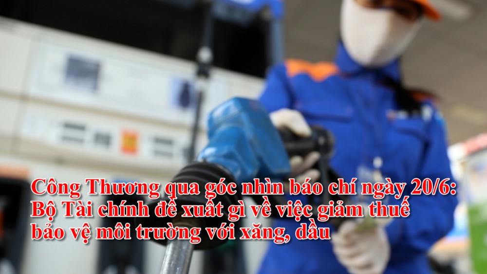 Công Thương qua góc nhìn báo chí ngày 20/6: Bộ Tài chính đề xuất gì về việc giảm thuế bảo vệ môi trường với xăng, dầu