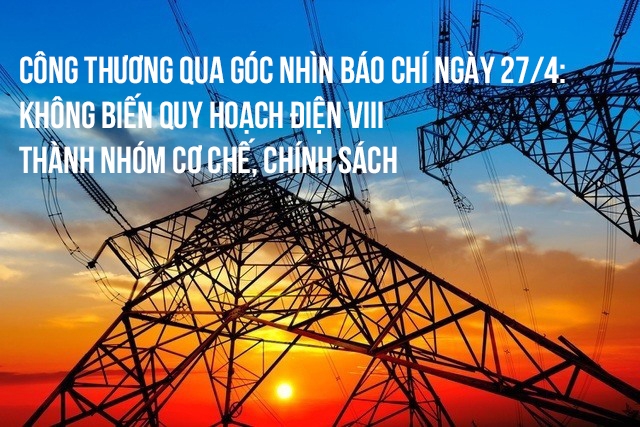 Công Thương qua góc nhìn báo chí ngày 27/4: Không biến Quy hoạch Điện VIII thành nhóm cơ chế, chính sách